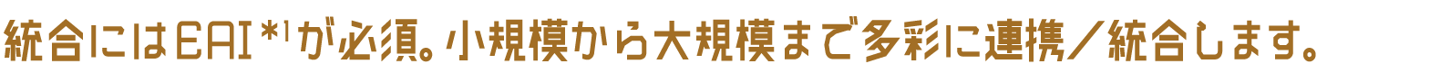 統合にはEAI *1が必須。小規模から大規模まで多彩に連携／統合します。