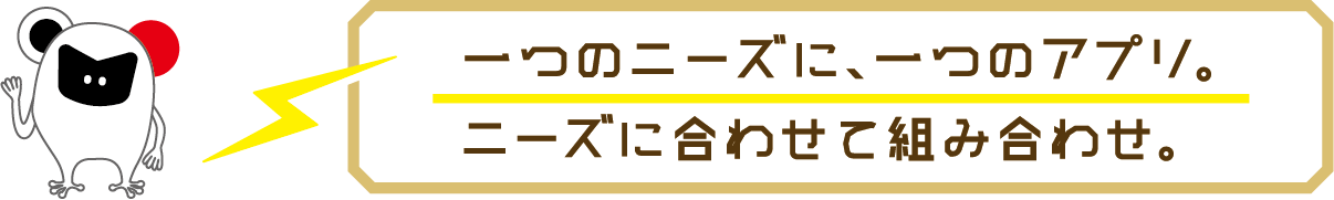 一つのニーズに、一つのアプリ。ニーズに合わせて組み合わせ。