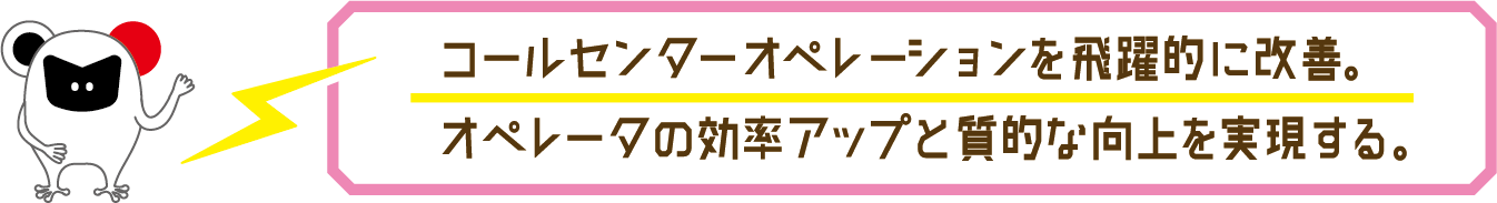 コールセンターオペレーションを飛躍的に改善。オペレータの効率アップと質的な向上を実現する。