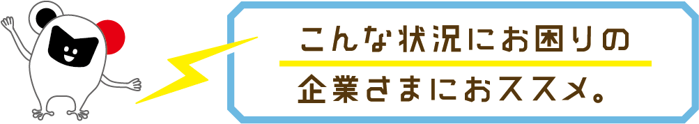 こんな状況にお困りの企業さまにおススメ