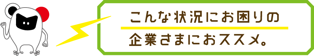 こんな状況にお困りの企業さまにおススメ